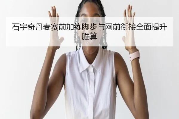 石宇奇丹麦赛前加练脚步与网前衔接全面提升胜算